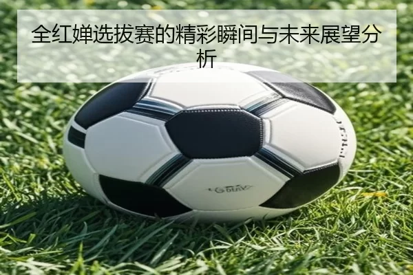全红婵选拔赛的精彩瞬间与未来展望分析